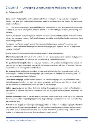 Chapter 5 - Developing Content/Inbound Marketing For Facebook
Joe Pulizzi , Junta42


It’s no surprise that one of the best ways to drive traffic to your Facebook page is to have exceptional
content. But, what does exceptional content really mean? Is it different from the content you are creating
for other platforms?
Yes . . . and no. In many respects, you need to keep the same tenants in mind when you create content for
Facebook as you would for any other platform: it needs to be relevant to your audience, entertaining, and
engaging.
However, Facebook is an especially social platform, and your success will be based on if your users want to
interact and share your content. It’s fine to link to your latest blog posts, but Facebook is much more than a
broadcasting platform.
Think about your “secret sauce”, which is the intersection between your audience’s needs and your
expertise. What kind of content can you create that will highlight your expertise but also be helpful and
engaging in nature?

So, how do you create content users want to interact with? Here are some ideas:
Offer exclusive content: Ask yourself what content you can provide your users on Facebook that you won’t
offer them anywhere else. For instance, you can offer special coupons or discounts.
Ask questions and take polls: Want to encourage interaction? Ask questions and be genuinely curious. For
instance, you can post content your users would find interesting and then ask them to comment. You may
also want to use of polls to get broader feedback.
Get personal: Status updates can seem kind of impersonal when coming from a company. Add a tab to
showcase your Facebook contributors so people get a better sense of who they are interacting with. The
more personality you can have, the better.
Create a welcome page: Another idea for a specific tab is a welcome page. You can direct all first-time
visitors to a page where they can learn more about who you are and how you want them to interact with
you. You can also include a call to action to ask them to like your page.
Update regularly, but not too often: Commit to posting status updates or new content on Facebook on a
regular basis. As a general rule, aim for updates once per day, but figure out what the best frequency is for
your users.
Respond to comments: One of the best ways to encourage interaction is to be interactive. If you have more
than one person who is responding to comments, it’s great to sign each comment so users know who they
are interacting with.
Post videos and images: Videos are generally a popular type of content on Facebook, especially when they
are entertaining. Standard video works well, but also consider things like video montages and screencasts.
Keep videos short to make them more likely to be shared. People look to see how long a video is before
viewing it, so keep under them under 3 minutes (shorter is even better).



The Facebook Page Marketing Guide 2010                                                             Page 10
 
