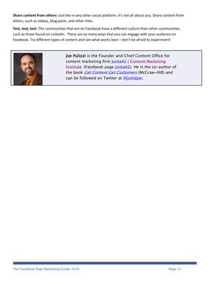 Share content from others: Just like in any other social platform, it’s not all about you. Share content from
others, such as videos, blog posts, and other links.
Test, test, test: The communities that are on Facebook have a different culture than other communities,
such as those found on LinkedIn. There are so many ways that you can engage with your audience on
Facebook. Try different types of content and see what works best – don’t be afraid to experiment!



                                 Joe Pulizzi is the Founder and Chief Content Office for
                                 content marketing firm Junta42 | Content Marketing
                                 Institute (Facebook page Junta42). He is the co-author of
                                 the book Get Content Get Customers (McGraw-Hill) and
                                 can be followed on Twitter at @juntajoe.




The Facebook Page Marketing Guide 2010                                                             Page 11
 