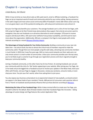 Chapter 6 - Leveraging Facebook for Ecommerce
Linda Bustos, Get Elastic

While it may not drive as many direct sales as SEO, paid search, email or affiliate marketing, a Facebook Fan
Page can be an important word-of-mouth and community vehicle for your online selling. Having a presence
in the web’s largest and most active social community (50% of Facebook’s nearly 500 million active users log
in on any given day) is one of the quickest branding wins, with setup and maintenance costs almost nil.

But your Fan Page also benefits your customers. The average Facebook user is a fan of nine Fan Pages, with
41% using Fan Pages to let their friends know what products they support. Not only do consumers want to
evangelize, they also see Facebook as an attractive alternative to email campaigns: 37% want to receive
coupons and discount offers, 35% want to be notified of new product availability, and 31% want to learn
more about the organization. Additionally, 28% join a company’s Fan Page to meet people with similar
interests according to a recent Morpace Omnibus Report.

The Advantages of Using Facebook for Your Online Community: Building a community on your own site
takes time – not only to build, but also to attract the critical mass of members required to make the
community useful. Though there are more people using the web today, attracting new community members
is much harder in 2010 than it was five years ago. With so many social networks out there web users can
only remain active in a small number of communities. Unless your community provides over-the-top value,
you’re not likely to get a customer to go through your registration process and return regularly enough to
keep your community healthy.

Joining a Facebook community, on the other hand, has far less friction. An existing Facebook user can join
your community with the click of a ‘like’ button appearing on your website. After joining your Fan Page, she
or he needs only to be logged into a Facebook account to receive your updates in the News Feed, share your
offers with friends, visit your Page to engage in discussion, review your products, consume media, or even
shop your store. You join your fan’s world, rather than asking them to join yours.

You also expose your business and products to an exponential network of new eyeballs, as shared content
can appear in the News Feeds of your members’ friends. 68% percent of consumers said a positive referral
from a ‘friend’ on Facebook would positively influence their purchase decision according to Morpace.

Maximizing the Value of Your Facebook Page: While it takes minimal effort to create your Fan Page, you
shouldn’t settle for the default. Best-of-breed retailers treat their Facebook Pages like microsites – taking
advantage of custom design and Page features like custom Application Tabs.




The Facebook Page Marketing Guide 2010                                                              Page 12
 