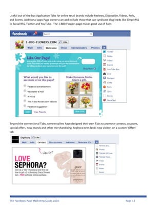 Useful out-of-the-box Application Tabs for online retail brands include Reviews, Discussion, Videos, Polls,
and Events. Additional apps Page owners can add include those that can syndicate blog feeds like SimplyRSS
or Social RSS, Twitter and YouTube. The 1-800-Flowers page makes good use of Tabs:




Beyond the conventional Tabs, some retailers have designed their own Tabs to promote contests, coupons,
special offers, new brands and other merchandising. Sephora even lands new visitors on a custom ‘Offers’
tab:




The Facebook Page Marketing Guide 2010                                                          Page 13
 