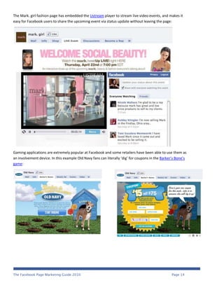 The Mark. girl fashion page has embedded the Ustream player to stream live video events, and makes it
easy for Facebook users to share the upcoming event via status update without leaving the page:




Gaming applications are extremely popular at Facebook and some retailers have been able to use them as
an involvement device. In this example Old Navy fans can literally ‘dig’ for coupons in the Barker’s Bone’s
game:




The Facebook Page Marketing Guide 2010                                                           Page 14
 