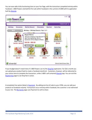 You can even add a fully functioning store on your Fan Page, with the transaction completed entirely within
Facebook. 1-800-Flowers claimed the first sale within Facebook in the summer of 2009 with its application
built by Alvenda:




If your budget doesn’t match that of 1-800-Flowers can try the ShopTab application. For $10 a month you
can upload your product feed to create a Facebook storefront. Customers, however, will be redirected to
your online store to complete the transaction, unlike 1-800’s self contained Alvenda app. You can visit the
Reptile King page to see ShopTab in action.




A completely free option (beta) is Payvment. By adding one line of code to your HTML, you can add your
products to Facebook instantly. Transactions occur entirely within Facebook; the customer is not redirected
to your site. The My Vanity page uses Payvment to sell its shoes:




The Facebook Page Marketing Guide 2010                                                            Page 15
 