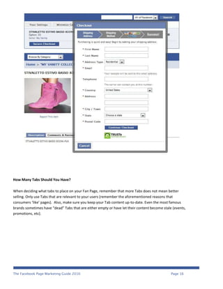 How Many Tabs Should You Have?

When deciding what tabs to place on your Fan Page, remember that more Tabs does not mean better
selling. Only use Tabs that are relevant to your users (remember the aforementioned reasons that
consumers ‘like’ pages). Also, make sure you keep your Tab content up-to-date. Even the most famous
brands sometimes have “dead” Tabs that are either empty or have let their content become stale (events,
promotions, etc).




The Facebook Page Marketing Guide 2010                                                        Page 16
 