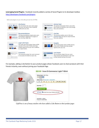 Leveraging Social Plugins: Facebook recently added a variety of Social Plugins to its developer toolbox
http://developers.facebook.com/plugins.




For example, adding a Like Button to your product pages allows Facebook users to share products with their
friends instantly, even without joining your Facebook Page.




              CafePress is one of many retailers who have added a Like Button to their product pages




The Facebook Page Marketing Guide 2010                                                                 Page 17
 
