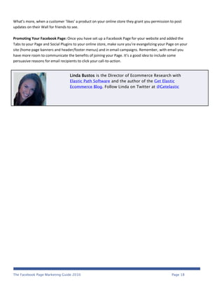 What’s more, when a customer ‘likes’ a product on your online store they grant you permission to post
updates on their Wall for friends to see.

Promoting Your Facebook Page: Once you have set up a Facebook Page for your website and added the
Tabs to your Page and Social Plugins to your online store, make sure you’re evangelizing your Page on your
site (home page banners and header/footer menus) and in email campaigns. Remember, with email you
have more room to communicate the benefits of joining your Page. It’s a good idea to include some
persuasive reasons for email recipients to click your call-to-action.


                                  Linda Bustos is the Director of Ecommerce Research with
                                  Elastic Path Software and the author of the Get Elastic
                                  Ecommerce Blog. Follow Linda on Twitter at @Getelastic




The Facebook Page Marketing Guide 2010                                                          Page 18
 