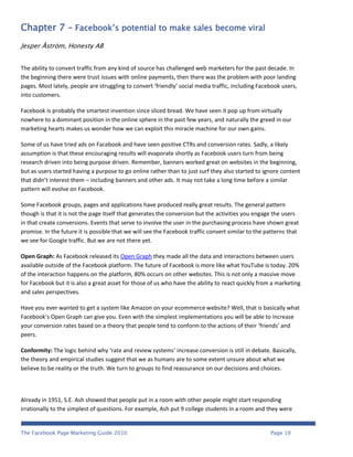 Chapter 7 – Facebook’s potential to make sales become viral
Jesper Åström, Honesty AB


The ability to convert traffic from any kind of source has challenged web marketers for the past decade. In
the beginning there were trust issues with online payments, then there was the problem with poor landing
pages. Most lately, people are struggling to convert ‘friendly’ social media traffic, including Facebook users,
into customers.

Facebook is probably the smartest invention since sliced bread. We have seen it pop up from virtually
nowhere to a dominant position in the online sphere in the past few years, and naturally the greed in our
marketing hearts makes us wonder how we can exploit this miracle machine for our own gains.

Some of us have tried ads on Facebook and have seen positive CTRs and conversion rates. Sadly, a likely
assumption is that these encouraging results will evaporate shortly as Facebook users turn from being
research driven into being purpose driven. Remember, banners worked great on websites in the beginning,
but as users started having a purpose to go online rather than to just surf they also started to ignore content
that didn’t interest them – including banners and other ads. It may not take a long time before a similar
pattern will evolve on Facebook.

Some Facebook groups, pages and applications have produced really great results. The general pattern
though is that it is not the page itself that generates the conversion but the activities you engage the users
in that create conversions. Events that serve to involve the user in the purchasing process have shown great
promise. In the future it is possible that we will see the Facebook traffic convert similar to the patterns that
we see for Google traffic. But we are not there yet.

Open Graph: As Facebook released its Open Graph they made all the data and interactions between users
available outside of the Facebook platform. The future of Facebook is more like what YouTube is today. 20%
of the interaction happens on the platform, 80% occurs on other websites. This is not only a massive move
for Facebook but it is also a great asset for those of us who have the ability to react quickly from a marketing
and sales perspectives.

Have you ever wanted to get a system like Amazon on your ecommerce website? Well, that is basically what
Facebookʼs Open Graph can give you. Even with the simplest implementations you will be able to increase
your conversion rates based on a theory that people tend to conform to the actions of their ‘friends’ and
peers.

Conformity: The logic behind why ‘rate and review systems’ increase conversion is still in debate. Basically,
the theory and empirical studies suggest that we as humans are to some extent unsure about what we
believe to be reality or the truth. We turn to groups to find reassurance on our decisions and choices.



Already in 1951, S.E. Ash showed that people put in a room with other people might start responding
irrationally to the simplest of questions. For example, Ash put 9 college students in a room and they were


The Facebook Page Marketing Guide 2010                                                              Page 19
 