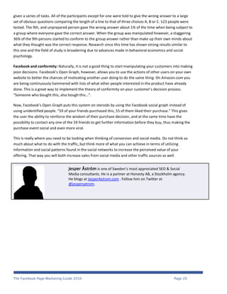 given a series of tasks. All of the participants except for one were told to give the wrong answer to a large
set of obvious questions comparing the length of a line to that of three choices A, B or C. 123 people were
tested. The 9th, and unprepared person gave the wrong answer about 1% of the time when being subject to
a group where everyone gave the correct answer. When the group was manipulated however, a staggering
36% of the 9th persons started to conform to the group answer rather than make up their own minds about
what they thought was the correct response. Research since this time has shown strong results similar to
this one and the field of study is broadening due to advances made in behavioral economics and social
psychology.

Facebook and conformity: Naturally, it is not a good thing to start manipulating your customers into making
poor decisions. Facebook’s Open Graph, however, allows you to use the actions of other users on your own
website to better the chances of motivating another user doing to do the same thing. On Amazon.com you
are being continuously hammered with lists of what other people interested in the product have already
done. This is a great way to implement the theory of conformity on your customer’s decision process.
“Someone who bought this, also bough this…”.

Now, Facebook’s Open Graph puts this system on steroids by using the Facebook social graph instead of
using unidentified people. “59 of your friends purchased this, 55 of them liked their purchase.” This gives
the user the ability to reinforce the wisdom of their purchase decision, and at the same time have the
possibility to contact any one of the 59 friends to get further information before they buy, thus making the
purchase event social and even more viral.

This is really where you need to be looking when thinking of conversion and social media. Do not think so
much about what to do with the traffic, but think more of what you can achieve in terms of utilizing
information and social patterns found in the social networks to increase the perceived value of your
offering. That way you will both increase sales from social media and other traffic sources as well.


                                 Jesper Åström is one of Sweden’s most appreciated SEO & Social
                                 Media consultants. He is a partner at Honesty AB, a Stockholm agency.
                                 He blogs at JesperAstrom.com . Follow him on Twitter at
                                 @jespersatrom.




The Facebook Page Marketing Guide 2010                                                            Page 20
 