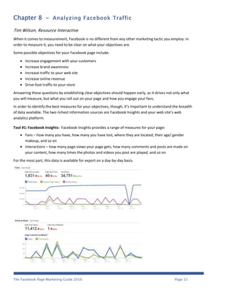 Chapter 8 - Analyzing Facebook Traffic

Tim Wilson, Resource Interactive
When it comes to measurement, Facebook is no different from any other marketing tactic you employ: in
order to measure it, you need to be clear on what your objectives are.
Some possible objectives for your Facebook page include:

       Increase engagement with your customers
       Increase brand awareness
       Increase traffic to your web site
       Increase online revenue
       Drive foot traffic to your store
Answering these questions by establishing clear objectives should happen early, as it drives not only what
you will measure, but what you roll out on your page and how you engage your fans.
In order to identify the best measures for your objectives, though, it’s important to understand the breadth
of data available. The two richest information sources are Facebook Insights and your web site’s web
analytics platform.

Tool #1: Facebook Insights: Facebook Insights provides a range of measures for your page:
     Fans – how many you have, how many you have lost, where they are located, their age/ gender
      makeup, and so on
     Interactions – how many page views your page gets, how many comments and posts are made on
      your content, how many times the photos and videos you post are played, and so on
For the most part, this data is available for export on a day-by-day basis.




The Facebook Page Marketing Guide 2010                                                           Page 21
 