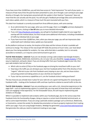 If you have more than 10,000 fans, you will also have access to “total impressions” for each of your posts – a
measure of how many times the post has been presented to users, be it through a user coming to your page
directly or through a fan having been presented with the update in their feed (an “impression” does not
mean that the user actually saw the post). You will also get a feedback percentage (likes and comments) for
each status update, which is a measure of how much the post resonated with your fans.
This data from Facebook is currently accessed from three different places, with some overlap:

     As an administrator for your page, when you visit the page, there is an Insights summary displayed in
      the left column; clicking on See All takes you to more detailed information
     If you visit http://facebook.com/insights, you will get to Facebook Insights data for your page that
      overlap with the method above, but that include some additional information, including a breakdown
      of traffic by individual tab on your page
     If you have more than 10,000 fans, then, when you view your page, you will see impressions data
      underneath each individual status update you have posted
As the platform continues to evolve, the location of this data and the richness of what is available will
continue to change. The release of the new Graph API holds the promise of much richer, user-level detail
about your fans being available for analytics. For now, while that data is available, but it is not easily
accessible to marketers, as it requires some technical work to get at it.

Tool #2: Web Analytics - external: If you are not already running a web analytics tool (Google Analytics,
Omniture Sitecatalyst, Webtrends, Coremetrics, etc.) on your site, you should be. Google Analytics is free,
easy to implement, and quite robust. If you are driving traffic from your Facebook page to your site, then
your web analytics tool can tell you:
     Which calls-to-action (CTAs) on the Facebook page are driving the most/least traffic to your site?
     How long is the traffic you are driving to your site from Facebook (either from CTAs directly or from
      “organic” referrals to your site from Facebook users) staying on your site, and are those visitors
      consuming content and taking actions on your site that are important?
     If your site has ecommerce capabilities on it, are the Facebook visitors making purchases?
The key measures you already have in place for your web site are a good starting place for assessing your
Facebook traffic – looking at the Facebook traffic and how it performs relative to overall traffic to the site.

Tool #3: Web Analytics - internal: If you are providing your users with a rich, interactive experience on the
page itself – such as implementing a game in a custom tab, you may want to know how much and where
users are engaging in that experience. For the foreseeable future, this will require implementing web
analytics on the page.
While it is possible to implement web analytics within your Facebook page, due to the various ways that
Facebook limits the functionality of pages, doing so requires a certain level of detailed technical work, as
well as some experimentation. If you are using a paid web analytics package such as Omniture, Webtrends,
or Coremetrics, contact the vendor for detailed documentation on how to properly implement their tracking
within your page. If you are using Google Analytics, Webdigi has generated a nice (and free) web-based tool
that generates the code you need to implement tracking on your page.




The Facebook Page Marketing Guide 2010                                                               Page 22
 