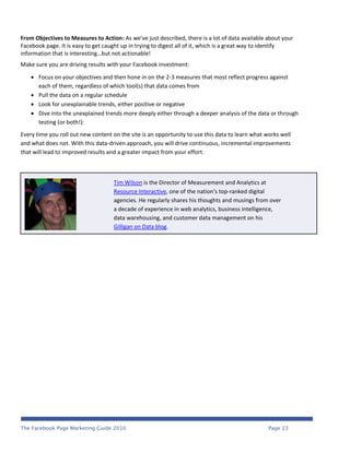 From Objectives to Measures to Action: As we’ve just described, there is a lot of data available about your
Facebook page. It is easy to get caught up in trying to digest all of it, which is a great way to identify
information that is interesting…but not actionable!
Make sure you are driving results with your Facebook investment:

     Focus on your objectives and then hone in on the 2-3 measures that most reflect progress against
      each of them, regardless of which tool(s) that data comes from
     Pull the data on a regular schedule
     Look for unexplainable trends, either positive or negative
     Dive into the unexplained trends more deeply either through a deeper analysis of the data or through
      testing (or both!):
Every time you roll out new content on the site is an opportunity to use this data to learn what works well
and what does not. With this data-driven approach, you will drive continuous, incremental improvements
that will lead to improved results and a greater impact from your effort.



                                    Tim Wilson is the Director of Measurement and Analytics at
                                    Resource Interactive, one of the nation's top-ranked digital
                                    agencies. He regularly shares his thoughts and musings from over
                                    a decade of experience in web analytics, business intelligence,
                                    data warehousing, and customer data management on his
                                    Gilligan on Data blog.




The Facebook Page Marketing Guide 2010                                                            Page 23
 