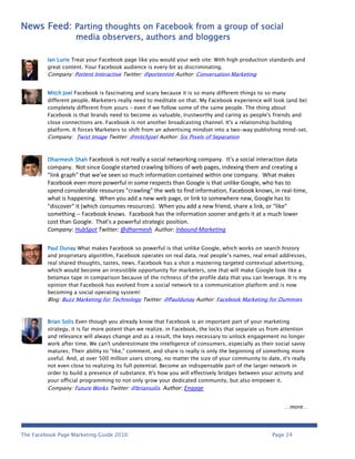 News Feed: Parting thoughts on Facebook from a group of social
                    media observers, authors and bloggers

         Ian Lurie Treat your Facebook page like you would your web site: With high production standards and
         great content. Your Facebook audience is every bit as discriminating.
         Company: Portent Interactive Twitter: @portentint Author: Conversation Marketing


         Mitch Joel Facebook is fascinating and scary because it is so many different things to so many
         different people. Marketers really need to meditate on that. My Facebook experience will look (and be)
         completely different from yours - even if we follow some of the same people. The thing about
         Facebook is that brands need to become as valuable, trustworthy and caring as people's friends and
         close connections are. Facebook is not another broadcasting channel. It's a relationship building
         platform. It forces Marketers to shift from an advertising mindset into a two-way publishing mind-set.
         Company: Twist Image Twitter: @mitchjoel Author: Six Pixels of Separation



         Dharmesh Shah    Facebook is not really a social networking company. It's a social interaction data
         company. Not since Google started crawling billions of web pages, indexing them and creating a
         "link graph" that we've seen so much information contained within one company. What makes
         Facebook even more powerful in some respects than Google is that unlike Google, who has to
         spend considerable resources "crawling" the web to find information, Facebook knows, in real-time,
         what is happening. When you add a new web page, or link to somewhere new, Google has to
         "discover" it (which consumes resources). When you add a new friend, share a link, or "like"
         something -- Facebook knows. Facebook has the information sooner and gets it at a much lower
         cost than Google. That's a powerful strategic position.
         Company: HubSpot Twitter: @dharmesh Author: Inbound Marketing

         Paul Dunay What makes Facebook so powerful is that unlike Google, which works on search history
         and proprietary algorithm, Facebook operates on real data, real people’s names, real email addresses,
         real shared thoughts, tastes, news. Facebook has a shot a mastering targeted contextual advertising,
         which would become an irresistible opportunity for marketers, one that will make Google look like a
         betamax tape in comparison because of the richness of the profile data that you can leverage. It is my
         opinion that Facebook has evolved from a social network to a communication platform and is now
         becoming a social operating system!
         Blog: Buzz Marketing for Technology Twitter: @Pauldunay Author: Facebook Marketing for Dummies



         Brian Solis Even though you already know that Facebook is an important part of your marketing
         strategy, it is far more potent than we realize. in Facebook, the locks that separate us from attention
         and relevance will always change and as a result, the keys necessary to unlock engagement no longer
         work after time. We can't underestimate the intelligence of consumers, especially as their social savvy
         matures. Their ability to "like," comment, and share is really is only the beginning of something more
         useful. And, at over 500 million users strong, no matter the size of your community to date, it's really
         not even close to realizing its full potential. Become an indispensable part of the larger network in
         order to build a presence of substance. It's how you will effectively bridges between your activity and
         your official programming to not only grow your dedicated community, but also empower it.
         Company: Future Works Twitter: @briansolis Author: Engage


                                                                                                        …more…




The Facebook Page Marketing Guide 2010                                                             Page 24
 