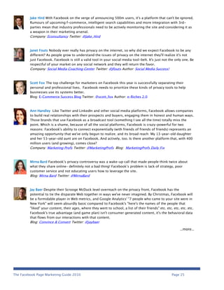 Jake Hird With Facebook on the verge of announcing 500m users, it's a platform that can't be ignored.
         Rumours of upcoming f-commerce, intelligent search capabilities and more integration with 3rd-
         parties mean that industry professionals need to be actively monitoring the site and considering it as
         a weapon in their marketing arsenal.
         Company: Econsultancy Twitter: @Jake_Hird



         Janet Fouts Nobody ever really has privacy on the internet, so why did we expect Facebook to be any
         different? As people grow to understand the issues of privacy on the internet they'll realize it's not
         just Facebook. Facebook is still a valid tool in your social media tool-belt. It's just not the only one. Be
         respectful of your market on any social network and they will return the favor.
         Company: Social Media Coaching Center Twitter: @Jfouts Author: Social Media Success!



         Scott Fox The top challenge for marketers on Facebook this year is successfully separating their
         personal and professional lives. Facebook needs to prioritize these kinds of privacy tools to help
         businesses use its systems better.
         Blog: E-Commerce Success Blog Twitter: @scott_fox Author: e-Riches 2.0



         Ann Handley Like Twitter and LinkedIn and other social media platforms, Facebook allows companies
         to build real relationships with their prospects and buyers, engaging them in honest and human ways.
         Those brands that use Facebook as a broadcast tool (something I see all the time) totally miss the
         point. Which is a shame, because of all the social platforms, Facebook is crazy-powerful for two
         reasons: Facebook's ability to connect exponentially (with friends of friends of friends) represents an
         amazing opportunity that we've only begun to realize; and its broad reach: My 13-year-old daughter
         and her 53-year-old aunt are on Facebook. And actively, too. Is there another platform that, with 400
         million users (and growing), comes close?
         Company: Marketing Profs Twitter: @MarketingProfs Blog: MarketingProfs Daily Fix



         Mirna Bard Facebook’s privacy controversy was a wake-up call that made people think twice about
         what they share online– definitely not a bad thing! Facebook’s problem is lack of strategy, poor
         customer service and not educating users how to leverage the site.
         Blog: Mirna Bard Twitter: @MirnaBard



         Jay Baer Despite their Scrooge McDuck level overreach on the privacy front, Facebook has the
         potential to tie the disparate Web together in ways we've never imagined. By Christmas, Facebook will
         be a formidable player in Web metrics, and Google Analytics' "7 people who came to your site were in
         New York" will seem absurdly basic compared to Facebook's "here's the names of the people that
         "liked" your content, their ages, where they went to school, a list of their friends" etc. etc. etc. etc. etc.
         Facebook's true advantage (and game plan) isn't consumer generated content, it's the behavioral data
         that flows from our interactions with that content.
         Blog: Convince & Convert Twitter: @jaybaer

                                                                                                             …more…




The Facebook Page Marketing Guide 2010                                                                  Page 25
 