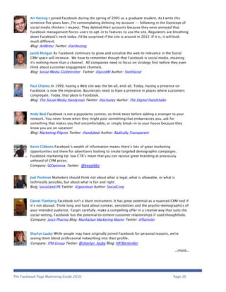 Ari Herzog I joined Facebook during the spring of 2005 as a graduate student. As I write this
         sentence five years later, I'm contemplating deleting my account -- following in the footsteps of
         social media thinkers I respect. They deleted their accounts because they were annoyed that
         Facebook management forces users to opt-in to features to use the site. Regulators are breathing
         down Facebook's neck today. I'd be surprised if the site is around in 2012. If it is, it will look
         much different.
         Blog: AriWriter Twitter: @ariherzog

         Jacob Morgan As Facebook continues to grow and socialize the web its relevance in the Social
         CRM space will increase. We have to remember though that Facebook is social media, meaning
         it's nothing more than a channel. All companies need to focus on strategy first before they even
         think about customer engagement channels.
         Blog: Social Media Globetrotter Twitter: @JacobM Author: Twittfaced



         Paul Chaney In 1999, having a Web site was the be-all, end-all. Today, having a presence on
         Facebook is now the imperative. Businesses need to have a presence in places where customers
         congregate. Today, that place is Facebook.
         Blog: The Social Media Handyman Twitter: @pchaney Author: The Digital Handshake



         Andy Beal Facebook is not a popularity contest, so think twice before adding a stranger to your
         network. You never know when they might post something that embarrasses you, ask for
         something that makes you feel uncomfortable, or simply break-in to your house because they
         know you are on vacation!
         Blog: Marketing Pilgrim Twitter: @andybeal Author: Radically Transparent



         Kevin Gibbons Facebook’s wealth of information means there’s lots of great marketing
         opportunities out there for advertisers looking to create targeted demographic campaigns.
         Facebook marketing tip: low CTR’s mean that you can receive great branding at previously
         unheard of CPM prices.
         Company: SEOptimise Twitter: @kevgibbo


         Joel Postman Marketers should think not about what is legal, what is allowable, or what is
         technically possible, but about what is fair and right.
         Blog: Socialized PR Twitter: @jpostman Author: SocialCorp



         Daniel Flamberg Facebook isn't a blunt instrument. It has great potential as a nuanced CRM tool if
         it’s not abused. Think long and hard about context, sensibilities and the psycho-demographics of
         your intended audience. Target carefully; make a compelling offer in a creative way that suits the
         social setting. Facebook has the potential to cement customer relationships if used thoughtfully.
         Company: Juice Pharma Blog: Manhattan Marketing Maven Twitter: @flamster



         Sharlyn Lauby While people may have originally joined Facebook for personal reasons, we're
         seeing them blend professional networking into their profile.
         Company: ITM Group Twitter: @sharlyn_lauby Blog: HR Bartender

                                                                                                  …more…




The Facebook Page Marketing Guide 2010                                                            Page 26
 