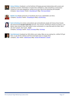 Kelsey Childress Facebook is at the forefront of forging personal relationships with current and
         potential customers. Remember to respect their intelligence, make everything a conversation
         instead of a one-way megaphone, and go out of your way to be interesting and valuable.
         Company: Awen Creative Twitter: @wonderwall7 Blog: The Social Robot



         Maddie Grant Build community on Facebook only if your stakeholders are there.
         Company: Socialfish Twitter: @maddiegrant Blog: SocialFishing



         Ravit Lichtenberg As services and products get commoditized, people will choose those brands
         who demonstrate thought leadership and care. Your mission, should you choose to accept it, is to
         deliver value around issues that matter to your constituents in a way that works for them. Don’t
         sell, don’t preach, don’t spam. Excel.
         Company: Ustrategy Twitter: @ravit_ustrategy Blog: Ustrategy



         David Berkowitz Facebook has 500 million users today. What are you waiting for, a billion? It'll get
         there, so get off the sidelines and find meaningful ways to engage them.
         Company: 360i Twitter: @dberkowitz Blog: Inside the Marketer’s Studio




The Facebook Page Marketing Guide 2010                                                             Page 27
 