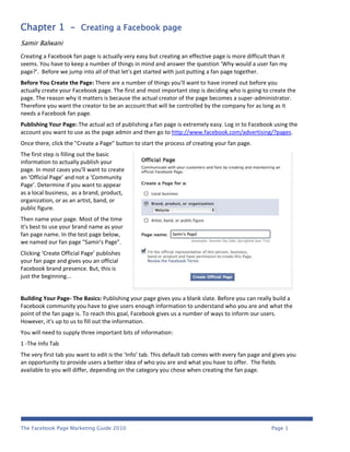 Chapter 1 - Creating a Facebook page
Samir Balwani
Creating a Facebook fan page is actually very easy but creating an effective page is more difficult than it
seems. You have to keep a number of things in mind and answer the question ‘Why would a user fan my
page?’. Before we jump into all of that let's get started with just putting a fan page together.
Before You Create the Page: There are a number of things you'll want to have ironed out before you
actually create your Facebook page. The first and most important step is deciding who is going to create the
page. The reason why it matters is because the actual creator of the page becomes a super-administrator.
Therefore you want the creator to be an account that will be controlled by the company for as long as it
needs a Facebook fan page.
Publishing Your Page: The actual act of publishing a fan page is extremely easy. Log in to Facebook using the
account you want to use as the page admin and then go to http://www.facebook.com/advertising/?pages.
Once there, click the "Create a Page" button to start the process of creating your fan page.
The first step is filling out the basic
information to actually publish your
page. In most cases you'll want to create
an ‘Official Page’ and not a ‘Community
Page’. Determine if you want to appear
as a local business, as a brand, product,
organization, or as an artist, band, or
public figure.
Then name your page. Most of the time
it's best to use your brand name as your
fan page name. In the test page below,
we named our fan page "Samir's Page".
Clicking ‘Create Official Page’ publishes
your fan page and gives you an official
Facebook brand presence. But, this is
just the beginning...


Building Your Page- The Basics: Publishing your page gives you a blank slate. Before you can really build a
Facebook community you have to give users enough information to understand who you are and what the
point of the fan page is. To reach this goal, Facebook gives us a number of ways to inform our users.
However, it's up to us to fill out the information.
You will need to supply three important bits of information:
1 -The Info Tab
The very first tab you want to edit is the ‘Info’ tab. This default tab comes with every fan page and gives you
an opportunity to provide users a better idea of who you are and what you have to offer. The fields
available to you will differ, depending on the category you chose when creating the fan page.




The Facebook Page Marketing Guide 2010                                                               Page 1
 