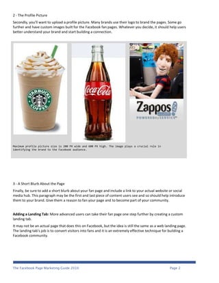 2 - The Profile Picture
Secondly, you'll want to upload a profile picture. Many brands use their logo to brand the pages. Some go
further and have custom images built for the Facebook fan pages. Whatever you decide, it should help users
better understand your brand and start building a connection.




Maximum profile picture size is 200 PX wide and 600 PX high. The image plays a crucial role in
identifying the brand to the Facebook audience.




3 - A Short Blurb About the Page
Finally, be sure to add a short blurb about your fan page and include a link to your actual website or social
media hub. This paragraph may be the first and last piece of content users see and so should help introduce
them to your brand. Give them a reason to fan your page and to become part of your community.


Adding a Landing Tab: More advanced users can take their fan page one step further by creating a custom
landing tab.
It may not be an actual page that does this on Facebook, but the idea is still the same as a web landing page.
The landing tab’s job is to convert visitors into fans and it is an extremely effective technique for building a
Facebook community.




The Facebook Page Marketing Guide 2010                                                               Page 2
 