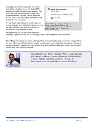 Creating a customized landing tab is not for the
faint of heart. You have to use the ‘Static FBML’
application to add new tabs to your fan page. Then
design and code your landing tab in FBML, with
images and media. If you are familiar with HTML
you will have no trouble working with FBML. If not,
check with your webmaster.
The tab should explain to users what they get for         Click ‘Edit Page’ (upper left corner
fanning the page, what the brand is about, and how        of your page) to see some of the
the brand can help them. Also, don't forget to            applications that you can install. The
                                                          important FBML app is towards the
remind users to actually fan the page.                    bottom of the list.

Having a landing tab can make your page more
effectively capture new fans, but also make your page seem more professional and useful.


Other Things to Consider: The actual act of publishing and creating a fan page is easy. It's really just filling
out some information. The hard part is actually nurturing the community and convincing users to become
members. Building a Facebook fan page actually never ends. Publishing a fan page is just a few steps, but
building a fan page is an on-going task.


                                     Samir Balwani is an Online Marketing Adviser and Strategist
                                     who has worked with a number of Fortune 500 companies
                                     to create holistic marketing solutions. He blogs at
                                     SamirBalwani.com and is on Twitter as @samirbalwani.




The Facebook Page Marketing Guide 2010                                                                  Page 3
 