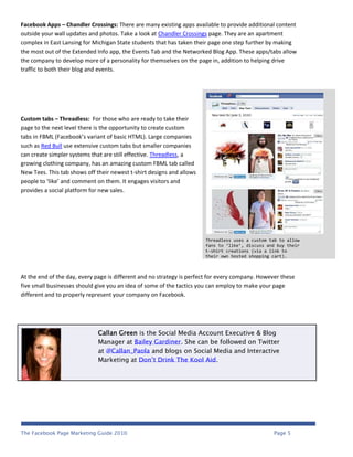 Facebook Apps – Chandler Crossings: There are many existing apps available to provide additional content
outside your wall updates and photos. Take a look at Chandler Crossings page. They are an apartment
complex in East Lansing for Michigan State students that has taken their page one step further by making
the most out of the Extended Info app, the Events Tab and the Networked Blog App. These apps/tabs allow
the company to develop more of a personality for themselves on the page in, addition to helping drive
traffic to both their blog and events.




Custom tabs – Threadless: For those who are ready to take their
page to the next level there is the opportunity to create custom
tabs in FBML (Facebook’s variant of basic HTML). Large companies
such as Red Bull use extensive custom tabs but smaller companies
can create simpler systems that are still effective. Threadless, a
growing clothing company, has an amazing custom FBML tab called
New Tees. This tab shows off their newest t-shirt designs and allows
people to ‘like’ and comment on them. It engages visitors and
provides a social platform for new sales.




                                                                       Threadless uses a custom tab to allow
                                                                       fans to ‘like’, discuss and buy their
                                                                       t-shirt creations (via a link to
                                                                       their own hosted shopping cart).



At the end of the day, every page is different and no strategy is perfect for every company. However these
five small businesses should give you an idea of some of the tactics you can employ to make your page
different and to properly represent your company on Facebook.




                             Callan Green is the Social Media Account Executive & Blog
                             Manager at Bailey Gardiner. She can be followed on Twitter
                             at @Callan_Paola and blogs on Social Media and Interactive
                             Marketing at Don’t Drink The Kool Aid.




The Facebook Page Marketing Guide 2010                                                           Page 5
 