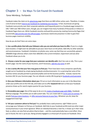 Chapter 3 - Six Ways To Get Found On Facebook
Tamar Weinberg, Techipedia


Facebook makes the claim on its advertising page that there are 400 million active users. Therefore, it makes
a lot of sense to learn how to use Facebook for marketing your business. In fact, businesses are giving
Facebook more priority over their corporate websites and frequently point to a Facebook page instead of a
URL? With over 400 million users, though, you can imagine how many hundreds of thousands or millions or
Facebook Pages there are. While Facebook recently confused this process by creating Community Pages that
occasionally take priority over the official pages, businesses need to be proactive in order to give their
business pages maximum visibility.

How do you do that? Here are some steps:

1. Use a profile photo that tells your followers who you are and what you have to offer: If you're a single
store location, it might even be advisable to put your store hours on the photo. Add URLs to other websites
and social presences. Facebook's limitations on photos vary; some say that they can successfully upload a
200x600 image whereas others claim that 180x540 is the current limitation. Experiment and see what
Facebook allows you to do.

2. Choose a name for your page that your customers can identify with: Don't be cute or silly. This is your
brand's page. Use the name of your business, and if necessary, add the city name as well.

3. Use a vanity URL that your fans may guess to find you: There have been many companies specifically
sought out on Facebook by simply typing facebook.com/businessname. It is surprising that some of the
business names actually pointed to personal profiles and not the business profiles. Instead, reserve the
business URL for your business page. You can allocate a vanity URL by going to facebook.com/username.

4. Give your followers information about you: Fill out as much information as you can in the About box
under your profile and on the Info tab, and make sure to offer keyword rich text so that your Facebook
presence shows up for search engine queries for your business.

5. Personalize your page: One of the ways to do so is to create a Facebook page with FBML, Facebook
Markup Language. This entitles you to add custom tabs. You can create tabs to invite users to connect, let
people find your store locations, or offer exclusive features to your fans. Whatever you do, keep the
engagement level high.

6. Tell your customers where to find you! You probably have a web presence, right? Make sure to
encourage your followers to find you on Facebook. Add links to your Facebook profile (and any other major
social presences) in your email signature. When an individual becomes a new Fan, it shows up in their news
feed, so others can also find out where they've been -- and this could potentially have a viral effect. Once
you're found, the rest is up to you. Being actively engaged is a critical part of success on Facebook. Once



The Facebook Page Marketing Guide 2010                                                            Page 6
 