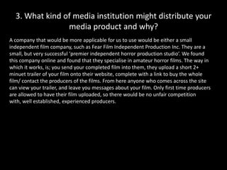 3. What kind of media institution might distribute your media product and why? ,[object Object],A company that would be more applicable for us to use would be either a small independent film company, such as Fear Film Independent Production Inc. They are a small, but very successful ‘premier independent horror production studio’. We found this company online and found that they specialise in amateur horror films. The way in which it works, is; you send your completed film into them, they upload a short 2+ minuet trailer of your film onto their website, complete with a link to buy the whole film/ contact the producers of the films. From here anyone who comes across the site can view your trailer, and leave you messages about your film. Only first time producers are allowed to have their film uploaded, so there would be no unfair competition with, well established, experienced producers. ,[object Object]