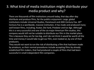 3. What kind of media institution might distribute your media product and why? ,[object Object],There are thousands of film institutions around today, that day-after-day distribute and produce films, for the publics enjoyment. Large, global institutions include Universal Studios, Paramount and 20th Century Fox. 20th Century Fox is a worldwide, massive institution, it has made and produced many well known films, including; Avatar, Die hard, Predator and Ice Age. Although this is a very successful and one of the six major American film studios, this company would still not be suitable to distribute our film in the market place. This is because they are far too big, and I do not think it would be worth all the time and money it would take to get our film, even looked at, by one of their producers. ,[object Object],They would not want to run the risk of distributing a film that had been made by amateurs, as their normal procedures include accepting films by already established film makers, that had produced a couple of films that had been successful in small independent film companies.,[object Object]