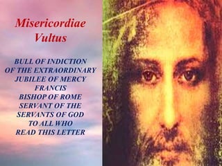 Misericordiae
Vultus
BULL OF INDICTION
OF THE EXTRAORDINARY
JUBILEE OF MERCY
FRANCIS
BISHOP OF ROME
SERVANT OF THE
SERVANTS OF GOD
TO ALL WHO
READ THIS LETTER
 