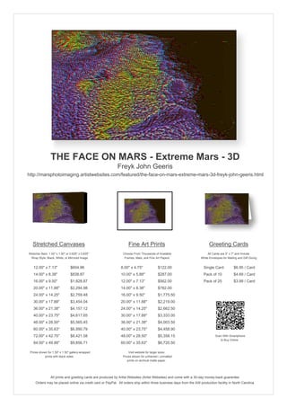 THE FACE ON MARS - Extreme Mars - 3D
                                                            Freyk John Geeris
http://marsphotoimaging.artistwebsites.com/featured/the-face-on-mars-extreme-mars-3d-freyk-john-geeris.html




   Stretched Canvases                                               Fine Art Prints                                       Greeting Cards
Stretcher Bars: 1.50" x 1.50" or 0.625" x 0.625"                Choose From Thousands of Available                       All Cards are 5" x 7" and Include
  Wrap Style: Black, White, or Mirrored Image                    Frames, Mats, and Fine Art Papers                  White Envelopes for Mailing and Gift Giving


   12.00" x 7.13"                $604.96                       8.00" x 4.75"             $122.00                      Single Card            $6.95 / Card
   14.00" x 8.38"                $838.87                       10.00" x 5.88"            $287.00                      Pack of 10             $4.69 / Card
   16.00" x 9.50"                $1,828.87                     12.00" x 7.13"            $562.00                      Pack of 25             $3.99 / Card
   20.00" x 11.88"               $2,294.98                     14.00" x 8.38"            $782.00
   24.00" x 14.25"               $2,759.48                     16.00" x 9.50"            $1,775.50
   30.00" x 17.88"               $3,454.04                     20.00" x 11.88"           $2,219.00
   36.00" x 21.38"               $4,157.12                     24.00" x 14.25"           $2,662.50
   40.00" x 23.75"               $4,617.65                     30.00" x 17.88"           $3,333.00
   48.00" x 28.50"               $5,565.45                     36.00" x 21.38"           $4,003.50
   60.00" x 35.63"               $6,990.79                     40.00" x 23.75"           $4,458.90
   72.00" x 42.75"               $8,421.58                     48.00" x 28.50"           $5,358.15                             Scan With Smartphone
                                                                                                                                  to Buy Online
   84.00" x 49.88"               $9,856.71                     60.00" x 35.63"           $6,720.50

 Prices shown for 1.50" x 1.50" gallery-wrapped                     Visit website for larger sizes.
            prints with black sides.                            Prices shown for unframed / unmatted
                                                                   prints on archival matte paper.




                 All prints and greeting cards are produced by Artist Websites (Artist Websites) and come with a 30-day money-back guarantee.
     Orders may be placed online via credit card or PayPal. All orders ship within three business days from the AW production facility in North Carolina.
 
