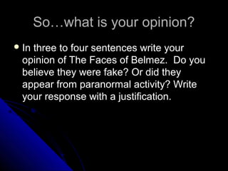 So…what is your opinion?
 In

three to four sentences write your
opinion of The Faces of Belmez. Do you
believe they were fake? Or did they
appear from paranormal activity? Write
your response with a justification.

 