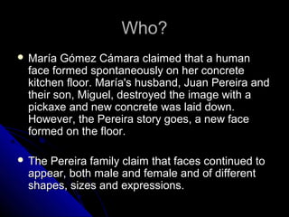 Who?
 María

Gómez Cámara claimed that a human
face formed spontaneously on her concrete
kitchen floor. María's husband, Juan Pereira and
their son, Miguel, destroyed the image with a
pickaxe and new concrete was laid down.
However, the Pereira story goes, a new face
formed on the floor.

 The

Pereira family claim that faces continued to
appear, both male and female and of different
shapes, sizes and expressions.

 