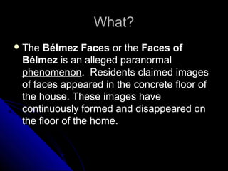 What?
 The

Bélmez Faces or the Faces of
Bélmez is an alleged paranormal
phenomenon. Residents claimed images
of faces appeared in the concrete floor of
the house. These images have
continuously formed and disappeared on
the floor of the home.

 
