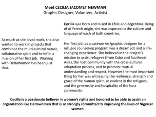 Meet CECILIA JACOMET NEWMAN
                          Graphic Designer, Volunteer, Activist

                                       Cecilia was born and raised in Chile and Argentina. Being
                                       of of French origin, she was exposed to the culture and
                                       language of each of both countries.
As much as she loved work, she also
wanted to work in projects that        Her first job, as a caseworker/graphic designer for a
combined the multi-cultural nature,    refugee counseling program was a dream job and a life-
collaborative spirit and belief in a   changing experience. She believed in the project’s
mission of her first job. Working      mission to assist refugees (from Cuba and Southeast
with DeltaWomen has been just          Asia), the host community with the cross-cultural
that.                                  adaptation process, and to promote mutual
                                       understanding and respect. However the most important
                                       thing for her was witnessing the resilience, strength and
                                       grace of the human spirit, so evident in the refugees,
                                       and the generosity and hospitality of the host
                                       community.

    Cecilia is a passionate believer in women’s rights and honored to be able to assist an
organization like Deltawomen that is so strongly committed to improving the lives of Nigerian
                                           women.
 