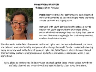 Meet PAOLA BRIGNETI
                                 Photographer, Activist

                                       Paola discovered that her activism grew as she learned
                                       more and wanted to do to something to make the world
                                       a more peaceful and happy place.

                                       Her work with youth centered on the arts as a way to
                                       help at-risk youth cope with the challenges of life…
                                       youth who lived very rough lives and doing their best to
                                       succeed. Her mentoring taught her that every moment
                                       can be a teachable moment.

She also works in the field of women’s health and rights. And the more she learned, the more
she believed in women’s ability and potential to change the world. So she started volunteering
doing advocacy work in the field of women’s rights like Delta Women where she contributed
their advocacy strategy, program planning, and different awareness campaigns when it just
started out.

  Paola plans to continue to find new ways to speak up for those whose voices have been
       unfairly silenced and whose lives have been violently taken away from them.
 