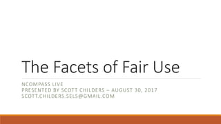 The Facets of Fair Use
NCOMPASS LIVE
PRESENTED BY SCOTT CHILDERS – AUGUST 30, 2017
SCOTT.CHILDERS.SELS@GMAIL.COM
 