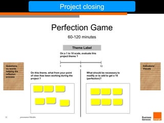 22 présentation IT&L@bs 
Project closing 
Perfection Game 
60-120 minutes 
On a 1 to 10 scale, evaluate this 
project theme ? 
1 5 10 
On this theme, what from your point 
of view ihas been working during the 
project ? 
What should be necessary to 
modify or to add to get a 10 
(perfection)? 
Questions 
ou words 
helping the 
reflexion 
process 
Indicators/ 
Visuals 
Theme Label 
 