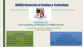 BGMEA University of Fashion & Technology
Assignment on,
The Facilities of Workers in RMG Sector
Course Name: Sociology & Industrial Psychology
Course Code: HUM4201
Submitted By,
Joyanto kumar Das Setu 191-134-801
Mehedi Hasan 191-135-801
Ayon Lasker 191-136-801
Arif Rahman Ratin 191-139-801
Kazi Tahmid 191-140-801
Submitted To,
Md. Abdur Rakib
Assistant Professor & Head
Department of Social Science
BGMEA University of Fashion & Technology
 