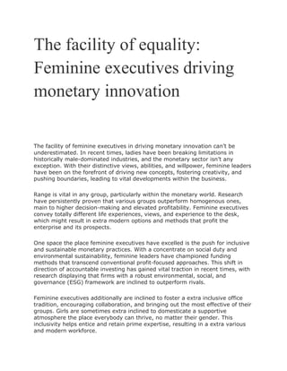 The facility of equality:
Feminine executives driving
monetary innovation
The facility of feminine executives in driving monetary innovation can’t be
underestimated. In recent times, ladies have been breaking limitations in
historically male-dominated industries, and the monetary sector isn’t any
exception. With their distinctive views, abilities, and willpower, feminine leaders
have been on the forefront of driving new concepts, fostering creativity, and
pushing boundaries, leading to vital developments within the business.
Range is vital in any group, particularly within the monetary world. Research
have persistently proven that various groups outperform homogenous ones,
main to higher decision-making and elevated profitability. Feminine executives
convey totally different life experiences, views, and experience to the desk,
which might result in extra modern options and methods that profit the
enterprise and its prospects.
One space the place feminine executives have excelled is the push for inclusive
and sustainable monetary practices. With a concentrate on social duty and
environmental sustainability, feminine leaders have championed funding
methods that transcend conventional profit-focused approaches. This shift in
direction of accountable investing has gained vital traction in recent times, with
research displaying that firms with a robust environmental, social, and
governance (ESG) framework are inclined to outperform rivals.
Feminine executives additionally are inclined to foster a extra inclusive office
tradition, encouraging collaboration, and bringing out the most effective of their
groups. Girls are sometimes extra inclined to domesticate a supportive
atmosphere the place everybody can thrive, no matter their gender. This
inclusivity helps entice and retain prime expertise, resulting in a extra various
and modern workforce.
 