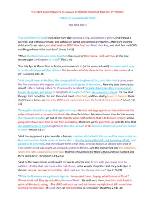 THE FACT AND CERTAINTY OF ALIYAH, RESTORED KINGDOM AND THE 3 RD TEMPLE

                                     TERMS OF JEWISH INHERITANCE

                                             THE TITLE DEED



“For the children of Israel shall abide many days without a king, and without a prince, and without a
sacrifice, and without an image, and without an ephod, and without a teraphim:…Afterward shall the
children of Israel return, and shall seek the LORD their God, and David their king; and shall fear the LORD
and His goodness in the later days” (Hosea 3:4-5)

“When they therefore were come together, they asked of Him, Saying, Lord, wilt thou at this time
restore again the kingdom to Israel?” (Acts 1:6)

“For this Agar is Mount Sinai in Arabia, and answereth to (in the same rank with) Jerusalem which now
is, and is in bondage with her children. But Jerusalem which is above is free, which is the mother of us
all” (Galatians 4:25-26)

“And thou, O tower of the flock, the stronghold of the daughter of Zion, unto thee shall it come, even
the first dominion; the kingdom shall come to the daughter of Jerusalem… Now why dost thou cry out
aloud? Is there no king in thee? Is thy counselor perished? For pangs have taken thee as a woman in
travail…Be in pain, and labour to bring forth, O daughter of Zion, like a woman in travail: for now shall
thou go forth out of the city, and thou shalt dwell in the field, and thou shalt go even to Babylon; there
shalt thou be delivered; there the LORD shall redeem thee from the hand of thine enemies” (Micah 4:8-
10)

“Now gather thyself in troops, O daughter of troops: He hath laid siege against us: they shall smite the
judge of Israel with a rod upon the cheek…But thou, Bethlehem Ephratah, though thou be little among
the thousands of Judah, yet out of thee shall He come forth unto me that is to be ruler in Israel; whose
goings forth have been from of old, from everlasting…therefore will He give them up, until the time that
she which travaileth hath brought forth: then the remnant of His brethren shall return unto the children
of Israel” (Micah 5:1-3)

“And there appeared a great wonder in heaven; a woman clothed with the sun, and the moon under her
feet, and upon her head a crown of twelve stars:…And she being with child cried, travailing in birth, and
pained to be delivered…And she brought forth a man child, who was to rule all nations with a rod of
iron: and her child was caught up unto God, and to His throne…And the woman fled into the wilderness,
where she hath a place prepared of God, that they should feed her there a thousand two hundred and
three score days” (Revelation 12:1,2,5,6)

“And he that overcometh, and keepeth my works unto the end, to him will I give power over the
nations:…And he shall rule them with a rod of iron; as the vessels of a potter shall they be broken to
shivers: even as I received of my Father…And I will give him the morning star” (Rev.2:26-28)

“While the Pharisees were gathered together, Jesus asked them,…Saying, what think ye of Christ?
Whose son is He? They say unto Him, the son of David… He saith unto them, How then doth David in
spirit call Him Lord, saying, …The LORD said unto my Lord, sit thou on my right hand, till I make thine
enemies thy footstool?...If David then call Him Lord, how is He his son?” (Matthew 22:41-45)
 