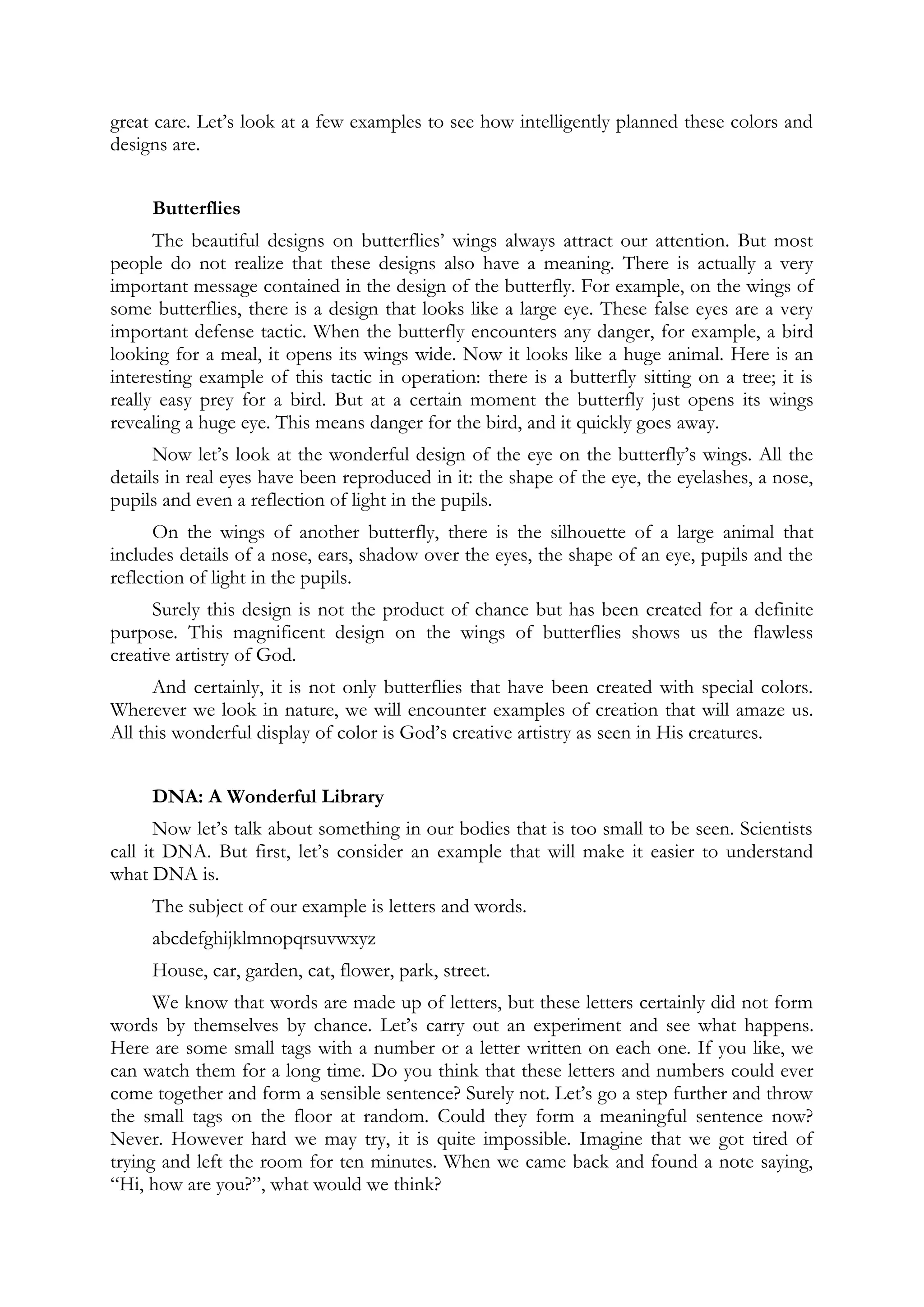 great care. Let’s look at a few examples to see how intelligently planned these colors and
designs are.
Butterflies
The beautiful designs on butterflies’ wings always attract our attention. But most
people do not realize that these designs also have a meaning. There is actually a very
important message contained in the design of the butterfly. For example, on the wings of
some butterflies, there is a design that looks like a large eye. These false eyes are a very
important defense tactic. When the butterfly encounters any danger, for example, a bird
looking for a meal, it opens its wings wide. Now it looks like a huge animal. Here is an
interesting example of this tactic in operation: there is a butterfly sitting on a tree; it is
really easy prey for a bird. But at a certain moment the butterfly just opens its wings
revealing a huge eye. This means danger for the bird, and it quickly goes away.
Now let’s look at the wonderful design of the eye on the butterfly’s wings. All the
details in real eyes have been reproduced in it: the shape of the eye, the eyelashes, a nose,
pupils and even a reflection of light in the pupils.
On the wings of another butterfly, there is the silhouette of a large animal that
includes details of a nose, ears, shadow over the eyes, the shape of an eye, pupils and the
reflection of light in the pupils.
Surely this design is not the product of chance but has been created for a definite
purpose. This magnificent design on the wings of butterflies shows us the flawless
creative artistry of God.
And certainly, it is not only butterflies that have been created with special colors.
Wherever we look in nature, we will encounter examples of creation that will amaze us.
All this wonderful display of color is God’s creative artistry as seen in His creatures.
DNA: A Wonderful Library
Now let’s talk about something in our bodies that is too small to be seen. Scientists
call it DNA. But first, let’s consider an example that will make it easier to understand
what DNA is.
The subject of our example is letters and words.
abcdefghijklmnopqrsuvwxyz
House, car, garden, cat, flower, park, street.
We know that words are made up of letters, but these letters certainly did not form
words by themselves by chance. Let’s carry out an experiment and see what happens.
Here are some small tags with a number or a letter written on each one. If you like, we
can watch them for a long time. Do you think that these letters and numbers could ever
come together and form a sensible sentence? Surely not. Let’s go a step further and throw
the small tags on the floor at random. Could they form a meaningful sentence now?
Never. However hard we may try, it is quite impossible. Imagine that we got tired of
trying and left the room for ten minutes. When we came back and found a note saying,
“Hi, how are you?”, what would we think?
 
