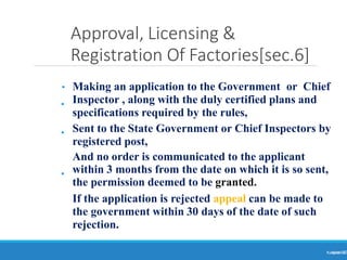 Approval, Licensing &
Registration Of Factories[sec.6]
Ranjeet
KUMAR
10
•
•
•
• Making an application to the Government or Chief
Inspector , along with the duly certified plans and
specifications required by the rules,
Sent to the State Government or Chief Inspectors by
registered post,
And no order is communicated to the applicant
within 3 months from the date on which it is so sent,
the permission deemed to be granted.
If the application is rejected appeal can be made to
the government within 30 days of the date of such
rejection.
 