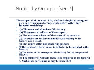 Notice by Occupier[sec.7]
Ranjeet
KUMAR
11
The occupier shall, at least 15 days before he begins to occupy or
use any premises as a factory, send a notice to the Chief
Inspector containing-
•
•
•
•
•
•
•
•
•
(a) The name and situation of the factory;
(b) The name and address of the occupier;
(c) The name and address of the owner of the premises
(d)The address to which communications relating to the
factory may be sent;
(e) The nature of the manufacturing process;
(f)The total rated horse power installed or to be installed in the
factory;
(g)The name of the manager of the factory for the purposes of
this Act;
(h) The number of workers likely to be employed in the factory;
(i) Such other particulars as may be prescribed
 