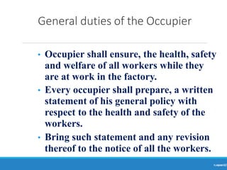 General duties of the Occupier
Ranjeet
KUMAR
12
• Occupier shall ensure, the health, safety
and welfare of all workers while they
are at work in the factory.
• Every occupier shall prepare, a written
statement of his general policy with
respect to the health and safety of the
workers.
• Bring such statement and any revision
thereof to the notice of all the workers.
 
