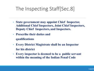 The Inspecting Staff[Sec.8]
Ranjeet
KUMAR
13
• State government may appoint Chief Inspector,
Additional Chief Inspectors, Joint Chief Inspectors,
Deputy Chief Inspectors,and Inspectors.
• Prescribe their duties and
qualifications
• Every District Magistrate shall be an Inspector
for his district
• Every inspector is deemed to be a public servant
within the meaning of the Indian Penal Code
 
