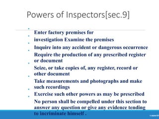 Powers of Inspectors[sec.9]
Ranjeet
KUMAR
14
•
•
•
•
•
•
•
•
Enter factory premises for
investigation Examine the premises
Inquire into any accident or dangerous occurrence
Require the production of any prescribed register
or document
Seize, or take copies of, any register, record or
other document
Take measurements and photographs and make
such recordings
Exercise such other powers as may be prescribed
No person shall be compelled under this section to
answer any question or give any evidence tending
to incriminate himself .
 