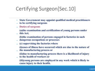 Certifying Surgeon[Sec.10]
Ranjeet
KUMAR
15
•
•
•
•
•
•
•
• State Government may appoint qualified medical practitioners
to be certifying surgeons
Duties of surgeons
(a)the examination and certification of young persons under
this Act;
(b)the examination of persons engaged in factories in such
dangerous occupations or processes
(c) supervising the factories where
(i)cases of illness have occurred which are due to the nature of
the manufacturing process or
(ii)due to manufacturing process there is a likelihood of injury
to the health of workers or
(iii)young persons are employed in any work which is likely to
cause injury to their health.
 