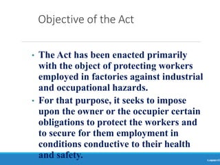 Objective of the Act
Ranjeet
KUMAR3
• The Act has been enacted primarily
with the object of protecting workers
employed in factories against industrial
and occupational hazards.
• For that purpose, it seeks to impose
upon the owner or the occupier certain
obligations to protect the workers and
to secure for them employment in
conditions conductive to their health
and safety.
 