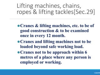 Lifting machines, chains,
ropes & lifting tackles[Sec.29]
Ranjeet
KUMAR
36
⚫Cranes & lifting machines, etc. to be of
good construction & to be examined
once in every 12 month.
⚫Cranes and lifting machines not to be
loaded beyond safe working load.
⚫Cranes not to be approach within 6
metres of a place where any person is
employed or working.
 