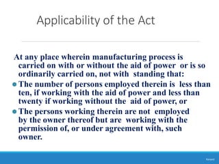 Applicability of the Act
Ranjeet
At any place wherein manufacturing process is
carried on with or without the aid of power or is so
ordinarily carried on, not with standing that:
⚫The number of persons employed therein is less than
ten, if working with the aid of power and less than
twenty if working without the aid of power, or
⚫The persons working therein are not employed
by the owner thereof but are working with the
permission of, or under agreement with, such
owner.
 