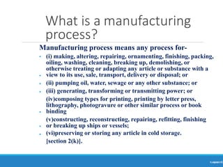 What is a manufacturing
process?
Ranjeet
KUMAR5
Manufacturing process means any process for-
•
•
•
•
•
•
• (i) making, altering, repairing, ornamenting, finishing, packing,
oiling, washing, cleaning, breaking up, demolishing, or
otherwise treating or adapting any article or substance with a
view to its use, sale, transport, delivery or disposal; or
(ii) pumping oil, water, sewage or any other substance; or
(iii) generating, transforming or transmitting power; or
(iv)composing types for printing, printing by letter press,
lithography, photogravure or other similar process or book
binding
(v)constructing, reconstructing, repairing, refitting, finishing
or breaking up ships or vessels;
(vi)preserving or storing any article in cold storage.
[section 2(k)].
 
