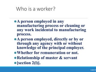 Who is a worker?
Ranjeet
KUMAR6
⚫A person employed in any
manufacturing process or cleaning or
any work incidental to manufacturing
process.
⚫A person employed, directly or by or
through any agency with or without
knowledge of the principal employer.
⚫Whether for remuneration or not.
⚫Relationship of master & servant
⚫[section 2(l)].
 