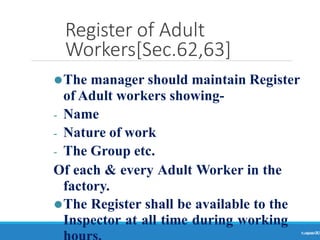 Register of Adult
Workers[Sec.62,63]
Ranjeet
KUMAR
70
⚫The manager should maintain Register
of Adult workers showing-
- Name
- Nature of work
- The Group etc.
Of each & every Adult Worker in the
factory.
⚫The Register shall be available to the
Inspector at all time during working
 